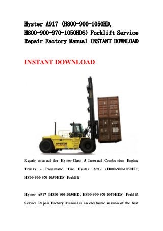 Hyster A917 (H800-900-1050HD,
H800-900-970-1050HDS) Forklift Service
Repair Factory Manual INSTANT DOWNLOAD
INSTANT DOWNLOAD
Repair manual for Hyster Class 5 Internal Combustion Engine
Trucks - Pneumatic Tire Hyster A917 (H800-900-1050HD,
H800-900-970-1050HDS) Forklift
Hyster A917 (H800-900-1050HD, H800-900-970-1050HDS) Forklift
Service Repair Factory Manual is an electronic version of the best
 