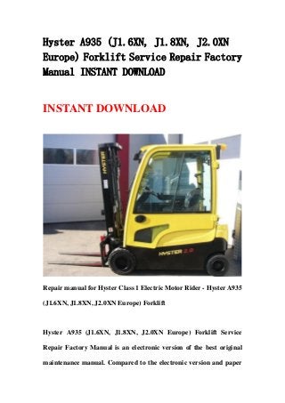 Hyster A935 (J1.6XN, J1.8XN, J2.0XN
Europe) Forklift Service Repair Factory
Manual INSTANT DOWNLOAD
INSTANT DOWNLOAD
Repair manual for Hyster Class 1 Electric Motor Rider - Hyster A935
(J1.6XN, J1.8XN, J2.0XN Europe) Forklift
Hyster A935 (J1.6XN, J1.8XN, J2.0XN Europe) Forklift Service
Repair Factory Manual is an electronic version of the best original
maintenance manual. Compared to the electronic version and paper
 