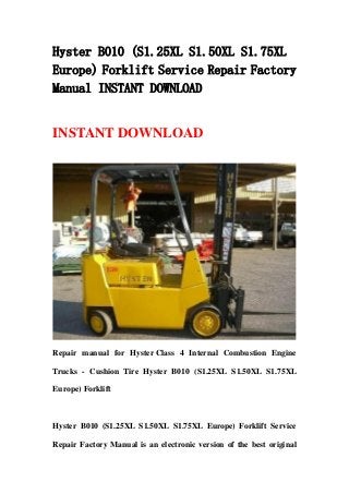 Hyster B010 (S1.25XL S1.50XL S1.75XL
Europe) Forklift Service Repair Factory
Manual INSTANT DOWNLOAD
INSTANT DOWNLOAD
Repair manual for Hyster Class 4 Internal Combustion Engine
Trucks - Cushion Tire Hyster B010 (S1.25XL S1.50XL S1.75XL
Europe) Forklift
Hyster B010 (S1.25XL S1.50XL S1.75XL Europe) Forklift Service
Repair Factory Manual is an electronic version of the best original
 