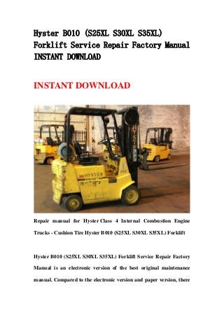 Hyster B010 (S25XL S30XL S35XL)
Forklift Service Repair Factory Manual
INSTANT DOWNLOAD
INSTANT DOWNLOAD
Repair manual for Hyster Class 4 Internal Combustion Engine
Trucks - Cushion Tire Hyster B010 (S25XL S30XL S35XL) Forklift
Hyster B010 (S25XL S30XL S35XL) Forklift Service Repair Factory
Manual is an electronic version of the best original maintenance
manual. Compared to the electronic version and paper version, there
 