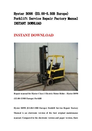 Hyster B098 (E3.00-5.50B Europe)
Forklift Service Repair Factory Manual
INSTANT DOWNLOAD
INSTANT DOWNLOAD
Repair manual for Hyster Class 1 Electric Motor Rider - Hyster B098
(E3.00-5.50B Europe) Forklift
Hyster B098 (E3.00-5.50B Europe) Forklift Service Repair Factory
Manual is an electronic version of the best original maintenance
manual. Compared to the electronic version and paper version, there
 
