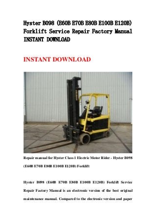 Hyster B098 (E60B E70B E80B E100B E120B)
Forklift Service Repair Factory Manual
INSTANT DOWNLOAD
INSTANT DOWNLOAD
Repair manual for Hyster Class 1 Electric Motor Rider - Hyster B098
(E60B E70B E80B E100B E120B) Forklift
Hyster B098 (E60B E70B E80B E100B E120B) Forklift Service
Repair Factory Manual is an electronic version of the best original
maintenance manual. Compared to the electronic version and paper
 