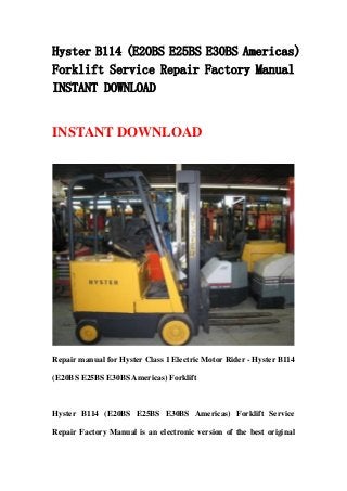 Hyster B114 (E20BS E25BS E30BS Americas)
Forklift Service Repair Factory Manual
INSTANT DOWNLOAD
INSTANT DOWNLOAD
Repair manual for Hyster Class 1 Electric Motor Rider - Hyster B114
(E20BS E25BS E30BS Americas) Forklift
Hyster B114 (E20BS E25BS E30BS Americas) Forklift Service
Repair Factory Manual is an electronic version of the best original
 