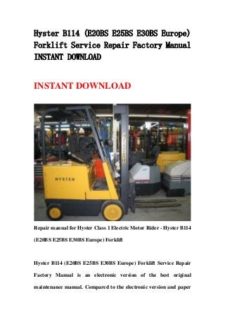 Hyster B114 (E20BS E25BS E30BS Europe)
Forklift Service Repair Factory Manual
INSTANT DOWNLOAD


INSTANT DOWNLOAD




Repair manual for Hyster Class 1 Electric Motor Rider - Hyster B114

(E20BS E25BS E30BS Europe) Forklift



Hyster B114 (E20BS E25BS E30BS Europe) Forklift Service Repair

Factory Manual is an electronic version of the best original

maintenance manual. Compared to the electronic version and paper
 
