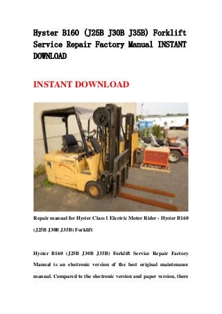 Hyster B160 (J25B J30B J35B) Forklift
Service Repair Factory Manual INSTANT
DOWNLOAD
INSTANT DOWNLOAD
Repair manual for Hyster Class 1 Electric Motor Rider - Hyster B160
(J25B J30B J35B) Forklift
Hyster B160 (J25B J30B J35B) Forklift Service Repair Factory
Manual is an electronic version of the best original maintenance
manual. Compared to the electronic version and paper version, there
 