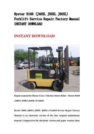 Hyster B168 (J40XL J50XL J60XL)
Forklift Service Repair Factory Manual
INSTANT DOWNLOAD
INSTANT DOWNLOAD
Repair manual for Hyster Class 1 Electric Motor Rider - Hyster B168
(J40XL J50XL J60XL) Forklift
Hyster B168 (J40XL J50XL J60XL) Forklift Service Repair Factory
Manual is an electronic version of the best original maintenance
manual. Compared to the electronic version and paper version, there
 