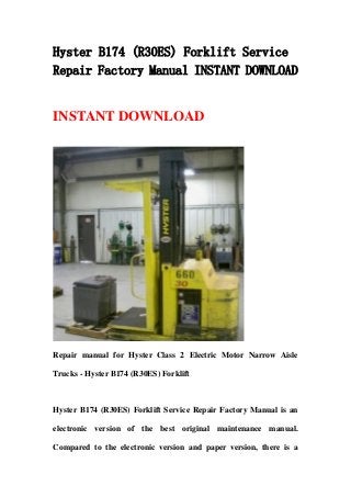 Hyster B174 (R30ES) Forklift Service
Repair Factory Manual INSTANT DOWNLOAD
INSTANT DOWNLOAD
Repair manual for Hyster Class 2 Electric Motor Narrow Aisle
Trucks - Hyster B174 (R30ES) Forklift
Hyster B174 (R30ES) Forklift Service Repair Factory Manual is an
electronic version of the best original maintenance manual.
Compared to the electronic version and paper version, there is a
 