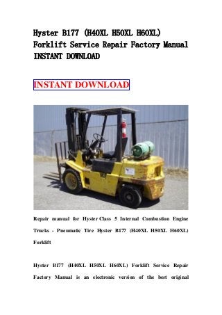 Hyster B177 (H40XL H50XL H60XL)
Forklift Service Repair Factory Manual
INSTANT DOWNLOAD
INSTANT DOWNLOAD
Repair manual for Hyster Class 5 Internal Combustion Engine
Trucks - Pneumatic Tire Hyster B177 (H40XL H50XL H60XL)
Forklift
Hyster B177 (H40XL H50XL H60XL) Forklift Service Repair
Factory Manual is an electronic version of the best original
 