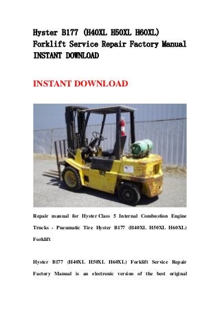 Hyster B177 (H40XL H50XL H60XL)
Forklift Service Repair Factory Manual
INSTANT DOWNLOAD
INSTANT DOWNLOAD
Repair manual for Hyster Class 5 Internal Combustion Engine
Trucks - Pneumatic Tire Hyster B177 (H40XL H50XL H60XL)
Forklift
Hyster B177 (H40XL H50XL H60XL) Forklift Service Repair
Factory Manual is an electronic version of the best original
 