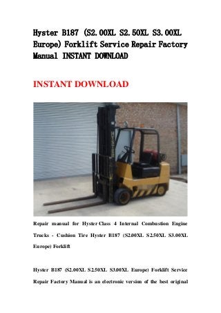 Hyster B187 (S2.00XL S2.50XL S3.00XL
Europe) Forklift Service Repair Factory
Manual INSTANT DOWNLOAD
INSTANT DOWNLOAD
Repair manual for Hyster Class 4 Internal Combustion Engine
Trucks - Cushion Tire Hyster B187 (S2.00XL S2.50XL S3.00XL
Europe) Forklift
Hyster B187 (S2.00XL S2.50XL S3.00XL Europe) Forklift Service
Repair Factory Manual is an electronic version of the best original
 