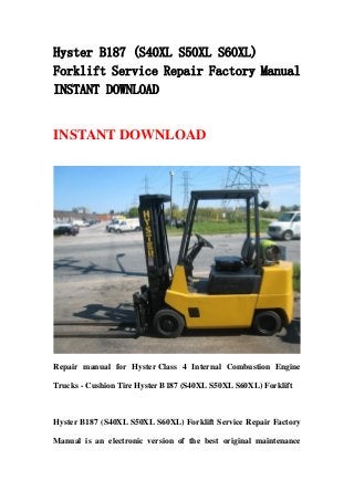 Hyster B187 (S40XL S50XL S60XL)
Forklift Service Repair Factory Manual
INSTANT DOWNLOAD
INSTANT DOWNLOAD
Repair manual for Hyster Class 4 Internal Combustion Engine
Trucks - Cushion Tire Hyster B187 (S40XL S50XL S60XL) Forklift
Hyster B187 (S40XL S50XL S60XL) Forklift Service Repair Factory
Manual is an electronic version of the best original maintenance
 