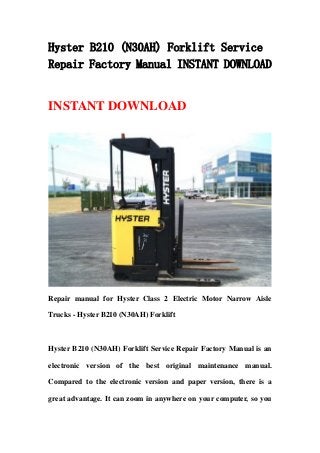 Hyster B210 (N30AH) Forklift Service
Repair Factory Manual INSTANT DOWNLOAD
INSTANT DOWNLOAD
Repair manual for Hyster Class 2 Electric Motor Narrow Aisle
Trucks - Hyster B210 (N30AH) Forklift
Hyster B210 (N30AH) Forklift Service Repair Factory Manual is an
electronic version of the best original maintenance manual.
Compared to the electronic version and paper version, there is a
great advantage. It can zoom in anywhere on your computer, so you
 