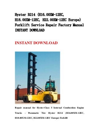 Hyster B214 (H16.00XM-12EC,
H18.00XM-12EC, H22.00XM-12EC Europe)
Forklift Service Repair Factory Manual
INSTANT DOWNLOAD
INSTANT DOWNLOAD
Repair manual for Hyster Class 5 Internal Combustion Engine
Trucks - Pneumatic Tire Hyster B214 (H16.00XM-12EC,
H18.00XM-12EC, H22.00XM-12EC Europe) Forklift
 