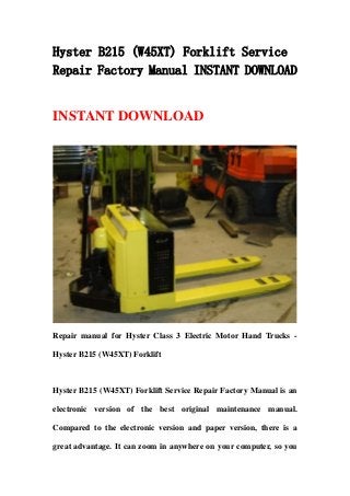 Hyster B215 (W45XT) Forklift Service
Repair Factory Manual INSTANT DOWNLOAD
INSTANT DOWNLOAD
Repair manual for Hyster Class 3 Electric Motor Hand Trucks -
Hyster B215 (W45XT) Forklift
Hyster B215 (W45XT) Forklift Service Repair Factory Manual is an
electronic version of the best original maintenance manual.
Compared to the electronic version and paper version, there is a
great advantage. It can zoom in anywhere on your computer, so you
 