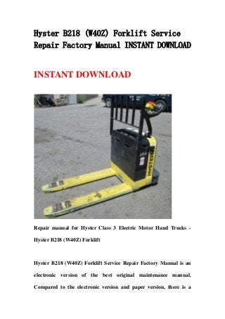 Hyster B218 (W40Z) Forklift Service
Repair Factory Manual INSTANT DOWNLOAD
INSTANT DOWNLOAD
Repair manual for Hyster Class 3 Electric Motor Hand Trucks -
Hyster B218 (W40Z) Forklift
Hyster B218 (W40Z) Forklift Service Repair Factory Manual is an
electronic version of the best original maintenance manual.
Compared to the electronic version and paper version, there is a
 