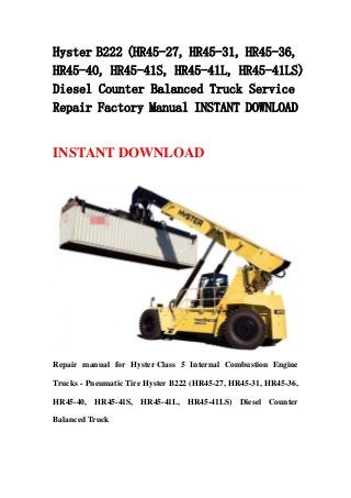 Hyster B222 (HR45-27, HR45-31, HR45-36,
HR45-40, HR45-41S, HR45-41L, HR45-41LS)
Diesel Counter Balanced Truck Service
Repair Factory Manual INSTANT DOWNLOAD
INSTANT DOWNLOAD
Repair manual for Hyster Class 5 Internal Combustion Engine
Trucks - Pneumatic Tire Hyster B222 (HR45-27, HR45-31, HR45-36,
HR45-40, HR45-41S, HR45-41L, HR45-41LS) Diesel Counter
Balanced Truck
 