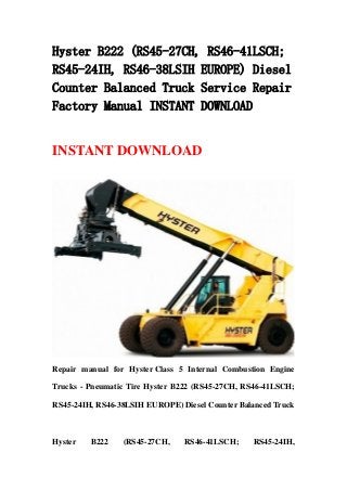 Hyster B222 (RS45-27CH, RS46-41LSCH;
RS45-24IH, RS46-38LSIH EUROPE) Diesel
Counter Balanced Truck Service Repair
Factory Manual INSTANT DOWNLOAD


INSTANT DOWNLOAD




Repair manual for Hyster Class 5 Internal Combustion Engine

Trucks - Pneumatic Tire Hyster B222 (RS45-27CH, RS46-41LSCH;

RS45-24IH, RS46-38LSIH EUROPE) Diesel Counter Balanced Truck



Hyster   B222    (RS45-27CH,    RS46-41LSCH;     RS45-24IH,
 