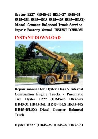 Hyster B227 (HR45-25 HR45-27 HR45-31
HR45-36L HR45-40LS HR45-40S HR45-45LSX)
Diesel Counter Balanced Truck Service
Repair Factory Manual INSTANT DOWNLOAD
INSTANT DOWNLOAD
Repair manual for Hyster Class 5 Internal
Combustion Engine Trucks - Pneumatic
Tire Hyster B227 (HR45-25 HR45-27
HR45-31 HR45-36L HR45-40LS HR45-40S
HR45-45LSX) Diesel Counter Balanced
Truck
Hyster B227 (HR45-25 HR45-27 HR45-31
 