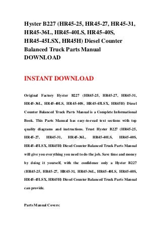 Hyster B227 (HR45-25, HR45-27, HR45-31,
HR45-36L, HR45-40LS, HR45-40S,
HR45-45LSX, HR45H) Diesel Counter
Balanced Truck Parts Manual
DOWNLOAD
INSTANT DOWNLOAD
Original Factory Hyster B227 (HR45-25, HR45-27, HR45-31,
HR45-36L, HR45-40LS, HR45-40S, HR45-45LSX, HR45H) Diesel
Counter Balanced Truck Parts Manual is a Complete Informational
Book. This Parts Manual has easy-to-read text sections with top
quality diagrams and instructions. Trust Hyster B227 (HR45-25,
HR45-27, HR45-31, HR45-36L, HR45-40LS, HR45-40S,
HR45-45LSX, HR45H) Diesel Counter Balanced Truck Parts Manual
will give you everything you need to do the job. Save time and money
by doing it yourself, with the confidence only a Hyster B227
(HR45-25, HR45-27, HR45-31, HR45-36L, HR45-40LS, HR45-40S,
HR45-45LSX, HR45H) Diesel Counter Balanced Truck Parts Manual
can provide.
Parts Manual Covers:
 