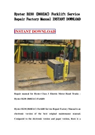 Hyster B230 (B60ZAC) Forklift Service
Repair Factory Manual INSTANT DOWNLOAD
INSTANT DOWNLOAD
Repair manual for Hyster Class 3 Electric Motor Hand Trucks -
Hyster B230 (B60ZAC) Forklift
Hyster B230 (B60ZAC) Forklift Service Repair Factory Manual is an
electronic version of the best original maintenance manual.
Compared to the electronic version and paper version, there is a
 