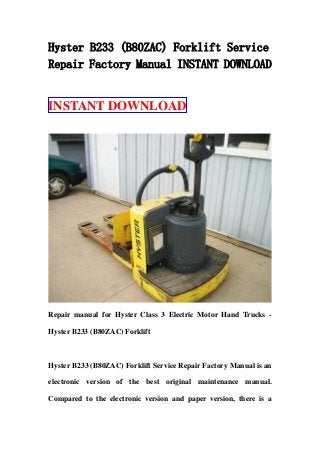 Hyster B233 (B80ZAC) Forklift Service
Repair Factory Manual INSTANT DOWNLOAD
INSTANT DOWNLOAD
Repair manual for Hyster Class 3 Electric Motor Hand Trucks -
Hyster B233 (B80ZAC) Forklift
Hyster B233 (B80ZAC) Forklift Service Repair Factory Manual is an
electronic version of the best original maintenance manual.
Compared to the electronic version and paper version, there is a
 