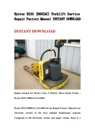 Hyster B233 (B80ZAC) Forklift Service
Repair Factory Manual INSTANT DOWNLOAD
INSTANT DOWNLOAD
Repair manual for Hyster Class 3 Electric Motor Hand Trucks -
Hyster B233 (B80ZAC) Forklift
Hyster B233 (B80ZAC) Forklift Service Repair Factory Manual is an
electronic version of the best original maintenance manual.
Compared to the electronic version and paper version, there is a
 