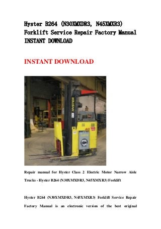 Hyster B264 (N30XMXDR3, N45XMXR3)
Forklift Service Repair Factory Manual
INSTANT DOWNLOAD
INSTANT DOWNLOAD
Repair manual for Hyster Class 2 Electric Motor Narrow Aisle
Trucks - Hyster B264 (N30XMXDR3, N45XMXR3) Forklift
Hyster B264 (N30XMXDR3, N45XMXR3) Forklift Service Repair
Factory Manual is an electronic version of the best original
 