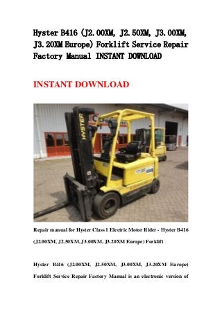 Hyster B416 (J2.00XM, J2.50XM, J3.00XM,
J3.20XM Europe) Forklift Service Repair
Factory Manual INSTANT DOWNLOAD
INSTANT DOWNLOAD
Repair manual for Hyster Class 1 Electric Motor Rider - Hyster B416
(J2.00XM, J2.50XM, J3.00XM, J3.20XM Europe) Forklift
Hyster B416 (J2.00XM, J2.50XM, J3.00XM, J3.20XM Europe)
Forklift Service Repair Factory Manual is an electronic version of
 
