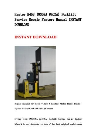 Hyster B453 (W30ZA W40ZA) Forklift
Service Repair Factory Manual INSTANT
DOWNLOAD
INSTANT DOWNLOAD
Repair manual for Hyster Class 3 Electric Motor Hand Trucks -
Hyster B453 (W30ZA W40ZA) Forklift
Hyster B453 (W30ZA W40ZA) Forklift Service Repair Factory
Manual is an electronic version of the best original maintenance
 