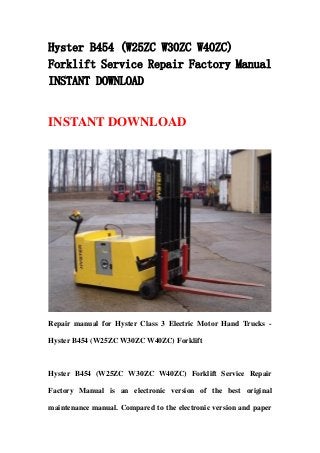 Hyster B454 (W25ZC W30ZC W40ZC)
Forklift Service Repair Factory Manual
INSTANT DOWNLOAD
INSTANT DOWNLOAD
Repair manual for Hyster Class 3 Electric Motor Hand Trucks -
Hyster B454 (W25ZC W30ZC W40ZC) Forklift
Hyster B454 (W25ZC W30ZC W40ZC) Forklift Service Repair
Factory Manual is an electronic version of the best original
maintenance manual. Compared to the electronic version and paper
 
