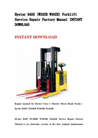 Hyster B455 (W20ZR W30ZR) Forklift
Service Repair Factory Manual INSTANT
DOWNLOAD
INSTANT DOWNLOAD
Repair manual for Hyster Class 3 Electric Motor Hand Trucks -
Hyster B455 (W20ZR W30ZR) Forklift
Hyster B455 (W20ZR W30ZR) Forklift Service Repair Factory
Manual is an electronic version of the best original maintenance
 