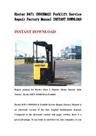 Hyster B471 (N50XMA2) Forklift Service
Repair Factory Manual INSTANT DOWNLOAD
INSTANT DOWNLOAD
Repair manual for Hyster Class 2 Electric Motor Narrow Aisle
Trucks - Hyster B471 (N50XMA2) Forklift
Hyster B471 (N50XMA2) Forklift Service Repair Factory Manual is
an electronic version of the best original maintenance manual.
Compared to the electronic version and paper version, there is a
great advantage. It can zoom in anywhere on your computer, so you
 