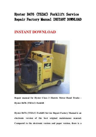 Hyster B476 (T5ZAC) Forklift Service
Repair Factory Manual INSTANT DOWNLOAD
INSTANT DOWNLOAD
Repair manual for Hyster Class 3 Electric Motor Hand Trucks -
Hyster B476 (T5ZAC) Forklift
Hyster B476 (T5ZAC) Forklift Service Repair Factory Manual is an
electronic version of the best original maintenance manual.
Compared to the electronic version and paper version, there is a
 
