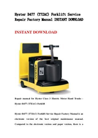 Hyster B477 (T7ZAC) Forklift Service
Repair Factory Manual INSTANT DOWNLOAD
INSTANT DOWNLOAD
Repair manual for Hyster Class 3 Electric Motor Hand Trucks -
Hyster B477 (T7ZAC) Forklift
Hyster B477 (T7ZAC) Forklift Service Repair Factory Manual is an
electronic version of the best original maintenance manual.
Compared to the electronic version and paper version, there is a
 