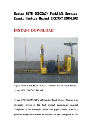 Hyster B478 (C60ZAC) Forklift Service
Repair Factory Manual INSTANT DOWNLOAD
INSTANT DOWNLOAD
Repair manual for Hyster Class 3 Electric Motor Hand Trucks -
Hyster B478 (C60ZAC) Forklift
Hyster B478 (C60ZAC) Forklift Service Repair Factory Manual is an
electronic version of the best original maintenance manual.
Compared to the electronic version and paper version, there is a
great advantage. It can zoom in anywhere on your computer, so you
 