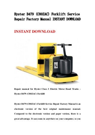 Hyster B479 (C80ZAC) Forklift Service
Repair Factory Manual INSTANT DOWNLOAD
INSTANT DOWNLOAD
Repair manual for Hyster Class 3 Electric Motor Hand Trucks -
Hyster B479 (C80ZAC) Forklift
Hyster B479 (C80ZAC) Forklift Service Repair Factory Manual is an
electronic version of the best original maintenance manual.
Compared to the electronic version and paper version, there is a
great advantage. It can zoom in anywhere on your computer, so you
 