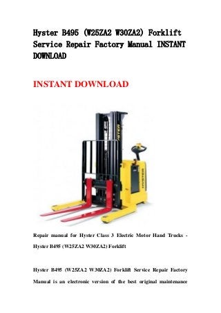 Hyster B495 (W25ZA2 W30ZA2) Forklift
Service Repair Factory Manual INSTANT
DOWNLOAD
INSTANT DOWNLOAD
Repair manual for Hyster Class 3 Electric Motor Hand Trucks -
Hyster B495 (W25ZA2 W30ZA2) Forklift
Hyster B495 (W25ZA2 W30ZA2) Forklift Service Repair Factory
Manual is an electronic version of the best original maintenance
 