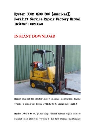 Hyster C002 (S30-50C [Americas])
Forklift Service Repair Factory Manual
INSTANT DOWNLOAD
INSTANT DOWNLOAD
Repair manual for Hyster Class 4 Internal Combustion Engine
Trucks - Cushion Tire Hyster C002 (S30-50C [Americas]) Forklift
Hyster C002 (S30-50C [Americas]) Forklift Service Repair Factory
Manual is an electronic version of the best original maintenance
 