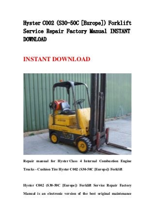 Hyster C002 (S30-50C [Europe]) Forklift
Service Repair Factory Manual INSTANT
DOWNLOAD
INSTANT DOWNLOAD
Repair manual for Hyster Class 4 Internal Combustion Engine
Trucks - Cushion Tire Hyster C002 (S30-50C [Europe]) Forklift
Hyster C002 (S30-50C [Europe]) Forklift Service Repair Factory
Manual is an electronic version of the best original maintenance
 