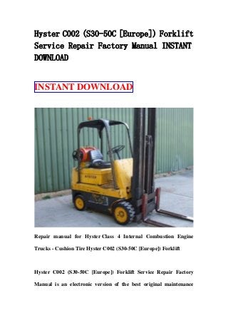 Hyster C002 (S30-50C [Europe]) Forklift
Service Repair Factory Manual INSTANT
DOWNLOAD
INSTANT DOWNLOAD
Repair manual for Hyster Class 4 Internal Combustion Engine
Trucks - Cushion Tire Hyster C002 (S30-50C [Europe]) Forklift
Hyster C002 (S30-50C [Europe]) Forklift Service Repair Factory
Manual is an electronic version of the best original maintenance
 