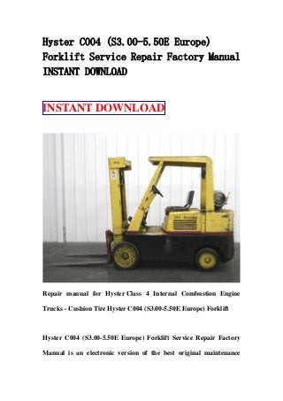 Hyster C004 (S3.00-5.50E Europe)
Forklift Service Repair Factory Manual
INSTANT DOWNLOAD
INSTANT DOWNLOAD
Repair manual for Hyster Class 4 Internal Combustion Engine
Trucks - Cushion Tire Hyster C004 (S3.00-5.50E Europe) Forklift
Hyster C004 (S3.00-5.50E Europe) Forklift Service Repair Factory
Manual is an electronic version of the best original maintenance
 