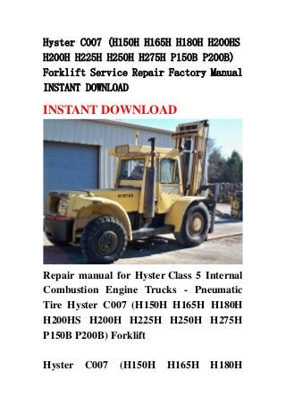 Hyster C007 (H150H H165H H180H H200HS
H200H H225H H250H H275H P150B P200B)
Forklift Service Repair Factory Manual
INSTANT DOWNLOAD
INSTANT DOWNLOAD
Repair manual for Hyster Class 5 Internal
Combustion Engine Trucks - Pneumatic
Tire Hyster C007 (H150H H165H H180H
H200HS H200H H225H H250H H275H
P150B P200B) Forklift
Hyster C007 (H150H H165H H180H
 