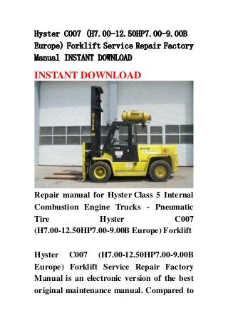 Hyster C007 (H7.00-12.50HP7.00-9.00B
Europe) Forklift Service Repair Factory
Manual INSTANT DOWNLOAD
INSTANT DOWNLOAD
Repair manual for Hyster Class 5 Internal
Combustion Engine Trucks - Pneumatic
Tire Hyster C007
(H7.00-12.50HP7.00-9.00B Europe) Forklift
Hyster C007 (H7.00-12.50HP7.00-9.00B
Europe) Forklift Service Repair Factory
Manual is an electronic version of the best
original maintenance manual. Compared to
 