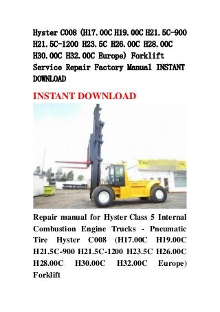 Hyster C008 (H17.00C H19.00C H21.5C-900
H21.5C-1200 H23.5C H26.00C H28.00C
H30.00C H32.00C Europe) Forklift
Service Repair Factory Manual INSTANT
DOWNLOAD
INSTANT DOWNLOAD
Repair manual for Hyster Class 5 Internal
Combustion Engine Trucks - Pneumatic
Tire Hyster C008 (H17.00C H19.00C
H21.5C-900 H21.5C-1200 H23.5C H26.00C
H28.00C H30.00C H32.00C Europe)
Forklift
 