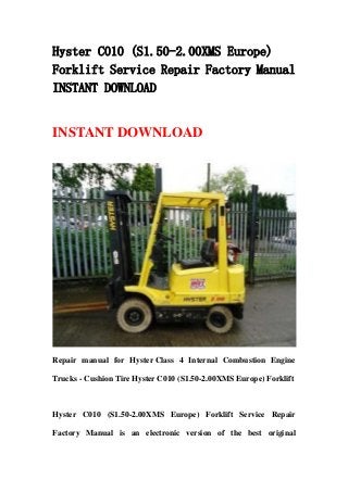 Hyster C010 (S1.50-2.00XMS Europe)
Forklift Service Repair Factory Manual
INSTANT DOWNLOAD
INSTANT DOWNLOAD
Repair manual for Hyster Class 4 Internal Combustion Engine
Trucks - Cushion Tire Hyster C010 (S1.50-2.00XMS Europe) Forklift
Hyster C010 (S1.50-2.00XMS Europe) Forklift Service Repair
Factory Manual is an electronic version of the best original
 