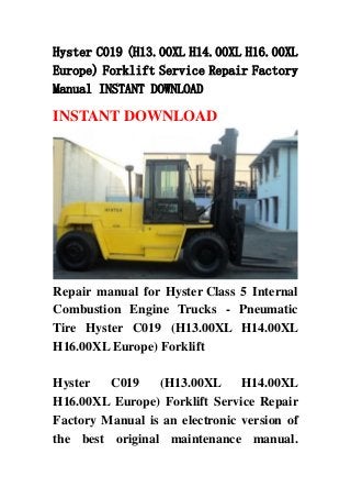 Hyster C019 (H13.00XL H14.00XL H16.00XL
Europe) Forklift Service Repair Factory
Manual INSTANT DOWNLOAD
INSTANT DOWNLOAD
Repair manual for Hyster Class 5 Internal
Combustion Engine Trucks - Pneumatic
Tire Hyster C019 (H13.00XL H14.00XL
H16.00XL Europe) Forklift
Hyster C019 (H13.00XL H14.00XL
H16.00XL Europe) Forklift Service Repair
Factory Manual is an electronic version of
the best original maintenance manual.
 