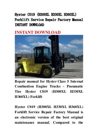 Hyster C019 (H300XL H330XL H360XL)
Forklift Service Repair Factory Manual
INSTANT DOWNLOAD
INSTANT DOWNLOAD
Repair manual for Hyster Class 5 Internal
Combustion Engine Trucks - Pneumatic
Tire Hyster C019 (H300XL H330XL
H360XL) Forklift
Hyster C019 (H300XL H330XL H360XL)
Forklift Service Repair Factory Manual is
an electronic version of the best original
maintenance manual. Compared to the
 