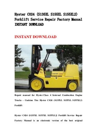 Hyster C024 (S135XL S155XL S155XL2)
Forklift Service Repair Factory Manual
INSTANT DOWNLOAD
INSTANT DOWNLOAD
Repair manual for Hyster Class 4 Internal Combustion Engine
Trucks - Cushion Tire Hyster C024 (S135XL S155XL S155XL2)
Forklift
Hyster C024 (S135XL S155XL S155XL2) Forklift Service Repair
Factory Manual is an electronic version of the best original
 