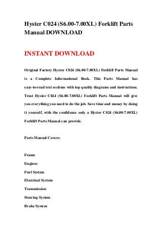 Hyster C024 (S6.00-7.00XL) Forklift Parts
Manual DOWNLOAD
INSTANT DOWNLOAD
Original Factory Hyster C024 (S6.00-7.00XL) Forklift Parts Manual
is a Complete Informational Book. This Parts Manual has
easy-to-read text sections with top quality diagrams and instructions.
Trust Hyster C024 (S6.00-7.00XL) Forklift Parts Manual will give
you everything you need to do the job. Save time and money by doing
it yourself, with the confidence only a Hyster C024 (S6.00-7.00XL)
Forklift Parts Manual can provide.
Parts Manual Covers:
Frame
Engines
Fuel System
Electrical System
Transmission
Steering System
Brake System
 