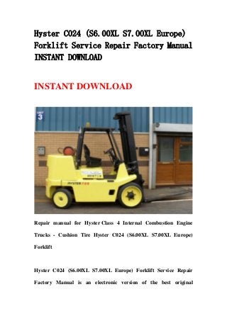 Hyster C024 (S6.00XL S7.00XL Europe)
Forklift Service Repair Factory Manual
INSTANT DOWNLOAD
INSTANT DOWNLOAD
Repair manual for Hyster Class 4 Internal Combustion Engine
Trucks - Cushion Tire Hyster C024 (S6.00XL S7.00XL Europe)
Forklift
Hyster C024 (S6.00XL S7.00XL Europe) Forklift Service Repair
Factory Manual is an electronic version of the best original
 